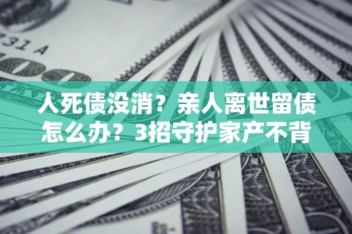 武汉人死债没消？亲人离世留债怎么办？3招守护家产不背锅