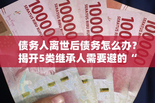 武汉债务人离世后债务怎么办？揭开5类继承人需要避的“坑”